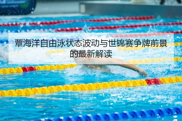 覃海洋自由泳状态波动与世锦赛争牌前景的最新解读